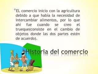 *
*EL comercio inicio con la agricultura
debido a que había la necesidad de
intercambiar alimentos, por lo que
ahí fue cuando se creo el
trueque(consiste en el cambio de
objetos donde las dos partes estén
de acuerdo).
 