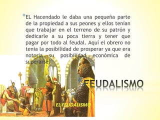 *
*EL Hacendado le daba una pequeña parte
de la propiedad a sus peones y ellos tenían
que trabajar en el terreno de su patrón y
dedicarle a su poca tierra y tener que
pagar por todo al feudal. Aquí el obrero no
tenia la posibilidad de prosperar ya que era
notoria su posibilidad económica de
superarse.
 