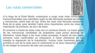 Las rutas comerciales 
A lo largo de la Edad Media, empezaron a surgir unas rutas comerciales 
transcontinentales que intentaban suplir la alta demanda europea de bienes 
y mercancías, sobre todo de lujo. Entre las rutas más famosas destaca la 
Ruta de la seda, pero también había otros importantes como las rutas de 
importación de pimienta, de sal o de tintes. 
El comercio a través de estas rutas era un comercio directo. La mayor parte 
de las mercancías cambiaban de propietario cada pocas decenas de 
kilómetros, hasta llegar a las ricas cortes europeas. A pesar de eso, estas 
primeras rutas comerciales ya empezaron a hacer plantearse en los 
estados la regulación de la importación. Incluso hubo momentos que se 
prohibió el uso de la seda para la vestimenta en el sexo masculino, con el 
fin de rebajar el consumo de este caro producto. 
 
