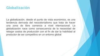 Globalización 
La globalización, desde el punto de vista económico, es una 
tendencia derivada del neocolonialismo que trata de hacer 
una zona de libre comercio a nivel internacional. La 
globalización nace como consecuencia de la necesidad de 
rebajar costos de producción con el fin de dar la habilidad al 
productor de ser competitivo en un entorno global 
