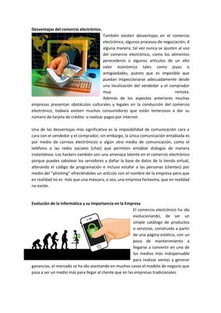 Desventajas del comercio electrónico.
También existen desventajas en el comercio
electrónico, algunos procesos de negociación, d
alguna manera, tal vez nunca se ajusten al uso
del comercio electrónico, como los alimentos
perecederos o algunos artículos de un alto
valor económico tales como joyas o
antigüedades, puesto que es imposible que
puedan inspeccionarse adecuadamente desde
una localización del vendedor y el comprador
muy remota.
Además de los aspectos anteriores muchas
empresas presentan obstáculos culturales y legales en la conducción del comercio
electrónico, todavía existen muchos consumidores que están temerosos a dar su
número de tarjeta de crédito o realizar pagos por internet.
Una de las desventajas más significativa es la imposibilidad de comunicación cara a
cara con el vendedor y el comprador, sin embargo, la única comunicación entablada es
por medio de correos electrónicos o algún otro medio de comunicación, como el
teléfono o las redes sociales (chat) que permiten entablar diálogos de manera
instantánea. Los hackers también son una amenaza latente en el comercio electrónico
porque puedes sabotear los servidores y dañar la base de datos de la tienda virtual,
alterando el código de programación e incluso estafar a las personas (clientes) por
medio del “phishing” ofreciéndoles un artículo con el nombre de la empresa pero que
en realidad no es más que una máscara, o sea, una empresa fantasma, que en realidad
no existe.
Evolución de la informática y su Importancia en la Empresa
El comercio electrónico ha ido
evolucionando, de ser un
simple catálogo de productos
o servicios, construido a partir
de una página estática, con un
poco de mantenimiento a
llegarse a convertir en uno de
los medios más indispensable
para realizar ventas y generar
ganancias, el mercado se ha ido asentando en muchos casos el modelo de negocio que
pasa a ser un medio más para llegar al cliente que en las empresas tradicionales.
 