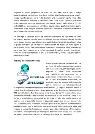 Respecto al ámbito geográfico los datos del año 2004 indican que la mayor
concentración de movimientos tiene lugar en USA, Asia (fundamentalmente Japón) y
Europa seguidos de lejos por el resto. Se realizó una encuesta en España y respecto a
los que no compran en la red, el 49% señala como razón la poca seguridad que ofrece
en los medios de pago que representan este tipo de comercios electrónicos. Por otra
parte el 35% de los encuestados afirmó que alguna ocasión que la información que ha
obtenido de la red de algún producto o servicio ha influido en su decisión a la hora de
comprarlo en el comercio tradicional.
Sin embargo la situación actual del comercio electrónico ha registrado un fuerte
crecimiento a escala mundial, tanto en volumen de usuarios como volumen de sitios
comerciales y sin duda alguna la inversión publicitaria en la red, por su volumen actual
se puede considerar ya un medio de comunicación de masas. Sin duda alguna el
comercio electrónico a evolucionado de una manera exponencial y hoy en día es una
manera de hacer negocio en la red sin necesidad de realizar grandes inversiones y
poder hacerlo directamente de tu casa u oficina siempre y cuando se cuente con una
conexión a internet.
Historia y Desarrollo del Internet
Damos por sentado que conocemos esta red
en el que día a día nos ponemos en contacto
con el conocimiento, con los amigos, con los
negocios y tantas otras actividades,
que realmente no reparamos en su
evolución de cómo empezó hasta convertirse
en lo que actualmente disfrutamos, no
podemos pasar por alto que podemos contar
con dos momentos en la historia de Internet:
su origen inicialmente como proyecto militar ARPANET, y luego su momento en que se
independiza de todo ese pasado y se convierte en la red de redes con la invención de
WEB por el británico Tim Berners Lee en la década de los 90. En esta última etapa
toma forma Internet y tiene un rápido desarrollo que la hace accesible a todos. Cada
vez se va ampliando su penetración en los hogares. Aún falta mucho camino por
recorrer pero el desarrollo sin prisa ni pausa solo augura que en unos cuantos años
cada ciudadano podrá contar con un acceso pleno a la red, eso nos plantea entonces
conocer un poco más su estructura, sus protocolos de funcionamiento y sobre todo
empezar a analizar las legislaciones actuales que están modificando el Internet que
conocemos, solo esperemos que ese espíritu democrático de acceso para todo como
fue creado, no se transforme en otro elemento de dominación y alienación.
 