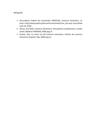 Bibliografía
 Procuraduría Federal del Consumidor (PROFECO), Comercio Electrónico, en
línea:< http://www.profeco.gob.mx/internacionales/com_elec.asp> (consultado
Junio 25, 2012)
 Alonso, Ana Belén, Comercio Electrónico: Antecedentes, fundamentos y estado
actual, (Madrid: DYKINSON, 2004) pag.15
 Seoane, Eloy, La nueva era del comercio electrónico: Historia del comercio
electronico, (España: Vigo, 2005) pag.13
 