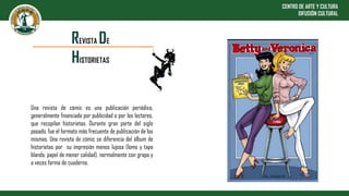 CENTRO DE ARTE Y CULTURA
DIFUSIÓN CULTURAL
Una revista de cómic es una publicación periódica,
generalmente financiada por publicidad o por los lectores,
que recopilan historietas. Durante gran parte del siglo
pasado, fue el formato más frecuente de publicación de las
mismas. Una revista de cómic se diferencia del álbum de
historietas por su impresión menos lujosa (lomo y tapa
blanda, papel de menor calidad), normalmente con grapa y
a veces forma de cuaderno.
REVISTA DE
HISTORIETAS
 