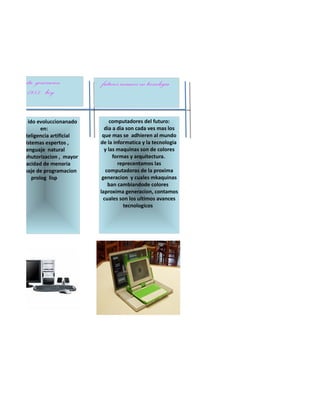 quita generacion           futuros avances en tecnologia
     1983- hoy

esta a ido evoluccionanado         computadores del futuro:
             en:                dia a dia son cada ves mas los
   *inteligencia artificial    que mas se adhieren al mundo
    *sistemas espertos ,      de la informatica y la tecnologia
      lenguaje natural          y las maquinas son de colores
*miniahutorizacion , mayor          formas y arquitectura.
   capacidad de menoria               reprecentamos las
*lenguaje de programacion        computadoras de la proxima
         prolog lisp           generacion y cuales mkaquinas
                                  ban cambiandode colores
                              laproxima generacion, contamos
                                cuales son los ultimos avances
                                         tecnologicos
 