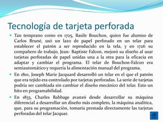 Tecnología de tarjeta perforada
 Tan temprano como en 1725, Basile Bouchon, quien fue alumno de
  Carlos Bruné, usó un lazo de papel perforado en un telar para
  establecer el patrón a ser reproducido en la tela, y en 1726 su
  compañero de trabajo, Jean- Baptiste Falcon, mejoró su diseño al usar
  tarjetas perforadas de papel unidas una a la otra para la eficacia en
  adaptar y cambiar el programa. El telar de Bouchon-Falcon era
  semiautomático y requería la alimentación manual del programa.
 En 1801, Joseph Marie Jacquard desarrolló un telar en el que el patrón
  que era tejido era controlado por tarjetas perforadas. La serie de tarjetas
  podría ser cambiada sin cambiar el diseño mecánico del telar. Esto un
  hito en programabilidad.
 En 1833, Charles Babbage avanzó desde desarrollar su máquina
  diferencial a desarrollar un diseño más completo, la máquina analítica,
  que, para su programación, tomaría prestada directamente las tarjetas
  perforadas del telar Jacquar.
 
