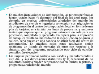 En muchas instalaciones de computación, las tarjetas perforadas
  fueron usadas hasta (y después) del final de los años 1970. Por
  ejemplo, en muchas universidades alrededor del mundo los
  estudiantes de ciencia e ingeniería someterían sus asignaciones
  de programación al centro de computación local en forma de una
  pila de tarjetas, una tarjeta por línea de programa, y entonces
  tenían que esperar que el programa estuviera en cola para ser
  procesado, compilado, y ejecutado. En espera para la impresión
  de cualquier resultado, marcado con la identificación de quien lo
  solicitó, sería puesto en una bandeja de salida fuera del centro de
  computación. En muchos casos estos resultados serían
  solamente un listado de mensajes de error con respecto a la
  sintaxis, etc., del programa, necesitando otro ciclo de edición-
  compilación-ejecución.
 Las tarjetas perforadas todavía son usadas y manufacturadas a
  este día, y sus dimensiones distintivas (y la capacidad de 80
  columnas) todavía pueden ser reconocidas en formas, registros, y
  programas alrededor del mundo.
 