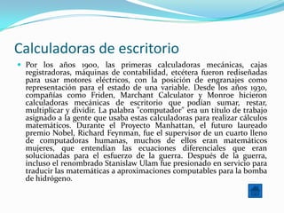 Calculadoras de escritorio
 Por los años 1900, las primeras calculadoras mecánicas, cajas
  registradoras, máquinas de contabilidad, etcétera fueron rediseñadas
  para usar motores eléctricos, con la posición de engranajes como
  representación para el estado de una variable. Desde los años 1930,
  compañías como Friden, Marchant Calculator y Monroe hicieron
  calculadoras mecánicas de escritorio que podían sumar, restar,
  multiplicar y dividir. La palabra "computador" era un título de trabajo
  asignado a la gente que usaba estas calculadoras para realizar cálculos
  matemáticos. Durante el Proyecto Manhattan, el futuro laureado
  premio Nobel, Richard Feynman, fue el supervisor de un cuarto lleno
  de computadoras humanas, muchos de ellos eran matemáticos
  mujeres, que entendían las ecuaciones diferenciales que eran
  solucionadas para el esfuerzo de la guerra. Después de la guerra,
  incluso el renombrado Stanislaw Ulam fue presionado en servicio para
  traducir las matemáticas a aproximaciones computables para la bomba
  de hidrógeno.
 