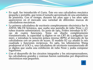  En 1948, fue introducido el Curta. Éste era una calculadora mecánica
  pequeña y portable, que tenía el tamaño aproximado de una amoladora
  de pimienta. Con el tiempo, durante los años 1950 y los años 1960
  aparecieron en el mercado una variedad de diferentes marcas de
  calculadoras mecánicas.
 La primera calculadora de escritorio completamente electrónica fue la
  ANITA Mk.VII británica, que usaba una pantalla de tubo Nixie y 177
  tubos tiratrón subminiatura. En junio de 1963, Friden introdujo la EC-
  130 de cuatro funciones. Tenía un diseño completamente
  transistorizado, la capacidad 13 dígitos en un CRT de 5 pulgadas (130
  mm), e introdujo la notación polaca inversa (RPN) al mercado de las
  calculadoras con un precio de $2200. El modelo EC-132 añadió la raíz
  cuadrada y funciones recíprocas. En 1965, los laboratorios Wang
  produjeron el LOCI-2, una calculadora de escritorio transistorizada de
  10 dígitos que usaba una exhibición de tubo Nixie y podía computar
  logaritmos.
 Con el desarrollo de los circuitos integrados y los microprocesadores,
  las calculadoras grandes y costosas fueron sustituidas por dispositivos
  electrónicos más pequeños.
 