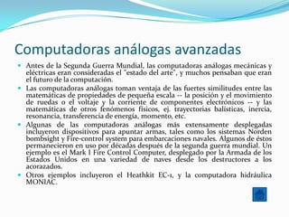 Computadoras análogas avanzadas
 Antes de la Segunda Guerra Mundial, las computadoras análogas mecánicas y
  eléctricas eran consideradas el "estado del arte", y muchos pensaban que eran
  el futuro de la computación.
 Las computadoras análogas toman ventaja de las fuertes similitudes entre las
  matemáticas de propiedades de pequeña escala -- la posición y el movimiento
  de ruedas o el voltaje y la corriente de componentes electrónicos -- y las
  matemáticas de otros fenómenos físicos, ej. trayectorias balísticas, inercia,
  resonancia, transferencia de energía, momento, etc.
 Algunas de las computadoras análogas más extensamente desplegadas
  incluyeron dispositivos para apuntar armas, tales como los sistemas Norden
  bombsight y Fire-control system para embarcaciones navales. Algunos de éstos
  permanecieron en uso por décadas después de la segunda guerra mundial. Un
  ejemplo es el Mark I Fire Control Computer, desplegado por la Armada de los
  Estados Unidos en una variedad de naves desde los destructores a los
  acorazados.
 Otros ejemplos incluyeron el Heathkit EC-1, y la computadora hidráulica
  MONIAC.
 