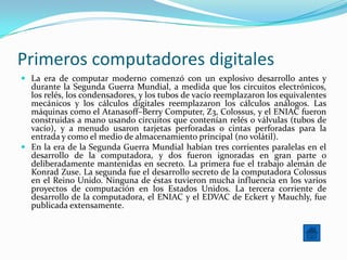 Primeros computadores digitales
 La era de computar moderno comenzó con un explosivo desarrollo antes y
  durante la Segunda Guerra Mundial, a medida que los circuitos electrónicos,
  los relés, los condensadores, y los tubos de vacío reemplazaron los equivalentes
  mecánicos y los cálculos digitales reemplazaron los cálculos análogos. Las
  máquinas como el Atanasoff–Berry Computer, Z3, Colossus, y el ENIAC fueron
  construidas a mano usando circuitos que contenían relés o válvulas (tubos de
  vacío), y a menudo usaron tarjetas perforadas o cintas perforadas para la
  entrada y como el medio de almacenamiento principal (no volátil).
 En la era de la Segunda Guerra Mundial habían tres corrientes paralelas en el
  desarrollo de la computadora, y dos fueron ignoradas en gran parte o
  deliberadamente mantenidas en secreto. La primera fue el trabajo alemán de
  Konrad Zuse. La segunda fue el desarrollo secreto de la computadora Colossus
  en el Reino Unido. Ninguna de éstas tuvieron mucha influencia en los varios
  proyectos de computación en los Estados Unidos. La tercera corriente de
  desarrollo de la computadora, el ENIAC y el EDVAC de Eckert y Mauchly, fue
  publicada extensamente.
 