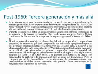 Post-1960: Tercera generación y más allá
 La explosión en el uso de computadores comenzó con los computadores de la
  'tercera generación'. Éstos dependían en la invención independiente de Jack St. Clair
  Kilby y Robert Noyce, el circuito integrado (o microchip), que condujo más adelante
  a la invención del microprocesador, por Ted Hoff y Federico Faggin en Intel.
 Durante los años 1960 había un considerable solapamiento entre las tecnologías de
  la segunda y la tercera generación. Tan tarde como en 1975, Sperry Univac
  continuaba la fabricación de máquinas de segunda generación como el UNIVAC
  494.
 El microprocesador condujo al desarrollo del microcomputador, computadores
  pequeños, de bajo costo, que podía ser poseído por individuos y pequeñas empresas.
  Los primeros microcomputadores aparecieron en los años 1970, y llegaron a ser
  ubicuos en los años 1980 y más allá. Steve Wozniak, cofundador de Apple Computer,
  es acreditado por desarrollar el primer computador casero comercializado
  masivamente. Sin embargo, su primera computadora, el Apple I, vino algún tiempo
  después del KIM-1 y el Altair 8800, y la primera computadora de Apple con
  capacidades de gráficos y de sonidos salió bien después del Commodore PET. La
  computación se ha desarrollado con arquitecturas de microcomputador, con
  características añadidas de sus hermanos más grandes, ahora dominantes en la
  mayoría de los segmentos de mercado.
 