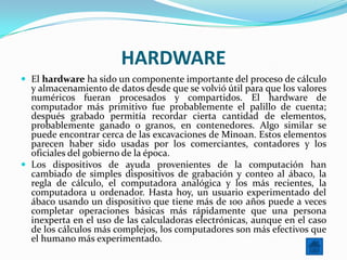 HARDWARE
 El hardware ha sido un componente importante del proceso de cálculo
  y almacenamiento de datos desde que se volvió útil para que los valores
  numéricos fueran procesados y compartidos. El hardware de
  computador más primitivo fue probablemente el palillo de cuenta;
  después grabado permitía recordar cierta cantidad de elementos,
  probablemente ganado o granos, en contenedores. Algo similar se
  puede encontrar cerca de las excavaciones de Minoan. Estos elementos
  parecen haber sido usadas por los comerciantes, contadores y los
  oficiales del gobierno de la época.
 Los dispositivos de ayuda provenientes de la computación han
  cambiado de simples dispositivos de grabación y conteo al ábaco, la
  regla de cálculo, el computadora analógica y los más recientes, la
  computadora u ordenador. Hasta hoy, un usuario experimentado del
  ábaco usando un dispositivo que tiene más de 100 años puede a veces
  completar operaciones básicas más rápidamente que una persona
  inexperta en el uso de las calculadoras electrónicas, aunque en el caso
  de los cálculos más complejos, los computadores son más efectivos que
  el humano más experimentado.
 