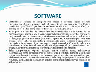 SOFTWARE
 Software se refiere al equipamiento lógico o soporte lógico de una
  computadora digital, y comprende el conjunto de los componentes lógicos
  necesarios para hacer posible la realización de una tarea específica, en
  contraposición a los componentes físicos del sistema (hardware).
 Nace por la necesidad de aprovechar las capacidades de cómputo de las
  computadoras, permitiendo a los programadores organizar y escribir complejos
  conjuntos de instrucciones que posteriormente serán analizadas y traducidas a
  un lenguaje que las máquinas pueden comprender, obteniendo por todo este
  proceso unos ficheros conocidos popularmente como binarios o ejecutables,
  con las funciones específicas para lo que han sido creados. Como ejemplo, cabe
  mencionar al mismo traductor usado en el proceso, el cual consiste en otro
  programa que previamente se escribió para realizar dicha función.
 Tales componentes lógicos incluyen, entre muchos otros, aplicaciones
  informáticas como procesadores de texto, que permiten manejar y codificar
  textos con formato; software de sistema, como un sistema operativo, que,
  básicamente, actúa de estación entre el hardware y los programas que solicitan
  recursos, facilitando la interacción con los componentes físicos y el resto de las
  aplicaciones.
 
