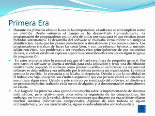 Primera Era
 Durante los primeros años de la era de la computadora, el software se contemplaba como
  un añadido. Desde entonces el campo se ha desarrollado tremendamente. La
  programación de computadoras era un arte de andar por casa para el que existían pocos
  métodos sistemáticos. El desarrollo del software se realizaba virtualmente sin ninguna
  planificación, hasta que los planes comenzaron a descalabrarse y los costos a correr. Los
  programadores trataban de hacer las cosas bien, y con un esfuerzo heroico, a menudo
  salían con éxito. Los problemas a ser resueltos eran principalmente de una naturaleza
  técnica, el énfasis estaba en expresar algoritmos conocidos eficazmente en algún lenguaje
  de programación.
 En estos primeros años lo normal era que el hardware fuera de propósito general. Por
  otra parte, el software se diseña a medida para cada aplicación y tenía una distribución
  relativamente pequeña. El software como producto estaba en su infancia. La mayoría del
  software se desarrollaba y era utilizado por la misma persona un organización. La misma
  persona lo escribía , lo ejecutaba y, si fallaba, lo depuraba. Debido a que la movilidad en
  el trabajo era baja, los ejecutivos estaban seguros de que esa persona estará allí cuando se
  encontrara algún error. Debido a este entorno personalizado del software, el diseño era
  un proceso implícito, realizado en la mente de alguien, y la documentación normalmente
  no existía.
 A lo largo de los primeros años aprendimos mucho sobre la implementación de sistemas
  informáticos, pero relativamente poco sobre la ingeniería de las computadoras. Sin
  embargo, en honor de la verdad, debemos reconocer que durante esa era se desarrollaron
  muchos sistemas informáticos excepcionales. Algunos de ellos todavía se siguen
  utilizando hoy y, por sus características, siguen siendo admirados con toda justicia.
 