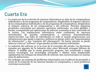 Cuarta Era
 La cuarta era de la evolución de sistemas informáticos se aleja de las computadoras
  individuales y da los programas de computadoras, dirigiéndose al impacto colectivo
  de las computadoras individuales y de los programas de computadoras, dirigiéndose
  al impacto colectivo de las computadoras y del software. Potentes máquinas
  personales controladas por sistemas operativos sofisticados, en redes globales y
  locales, acompañadas por aplicaciones de software avanzadas se han convertido en
  la norma. Las arquitecturas informáticas están cambiando de entornos
  centralizados de grandes computadoras a entornos descentralizados
  cliente/servidor. Las redes de información en todo el mundo proporcionan una
  infraestructura que iguala a expertos y políticos en pensar sobre una “superautopista
  de información” y una “conexión del ciberespacio”. De hecho internet se puede
  observar como un “software” al que pueden acceder usuarios individuales.
 La industria del software ya es la cuna de la economía del mundo. Las decisiones
  tomadas por gigantes de la industria tales como Microsoft arriesgan billones de
  dólares. A medida que la cuarta generación progresa, han comenzado a surgir
  nuevas tecnologías. Las tecnologías orientadas a objetos están desplazando
  rápidamente los enfoques de desarrollo de software más convencionales en muchas
  áreas de aplicaciones.
 Sin embargo, un conjunto de problemas relacionados con el software ha persistido a
  través de la evolución de los sistemas basados en computadora, y estos problemas
  continúan aumentado.
 