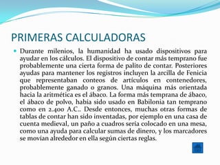 PRIMERAS CALCULADORAS
 Durante milenios, la humanidad ha usado dispositivos para
  ayudar en los cálculos. El dispositivo de contar más temprano fue
  probablemente una cierta forma de palito de contar. Posteriores
  ayudas para mantener los registros incluyen la arcilla de Fenicia
  que representaban conteos de artículos en contenedores,
  probablemente ganado o granos. Una máquina más orientada
  hacia la aritmética es el ábaco. La forma más temprana de ábaco,
  el ábaco de polvo, había sido usado en Babilonia tan temprano
  como en 2.400 A.C.. Desde entonces, muchas otras formas de
  tablas de contar han sido inventadas, por ejemplo en una casa de
  cuenta medieval, un paño a cuadros sería colocado en una mesa,
  como una ayuda para calcular sumas de dinero, y los marcadores
  se movían alrededor en ella según ciertas reglas.
 