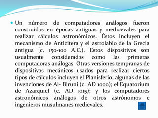  Un   número de computadores análogos fueron
 construidos en épocas antiguas y medioevales para
 realizar cálculos astronómicos. Éstos incluyen el
 mecanismo de Anticitera y el astrolabio de la Grecia
 antigua (c. 150-100 A.C.). Estos dispositivos son
 usualmente considerados como las primeras
 computadoras análogas. Otras versiones tempranas de
 dispositivos mecánicos usados para realizar ciertos
 tipos de cálculos incluyen el Planisferio; algunas de las
 invenciones de Al- Biruni (c. AD 1000); el Equatorium
 de Azarquiel (c. AD 1015); y los computadores
 astronómicos análogos de otros astrónomos e
 ingenieros musulmanes medievales.
 
