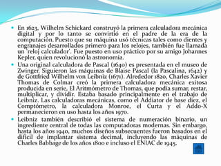  En 1623, Wilhelm Schickard construyó la primera calculadora mecánica
  digital y por lo tanto se convirtió en el padre de la era de la
  computación. Puesto que su máquina usó técnicas tales como dientes y
  engranajes desarrollados primero para los relojes, también fue llamada
  un 'reloj calculador'. Fue puesto en uso práctico por su amigo Johannes
  Kepler, quien revolucionó la astronomía.
 Una original calculadora de Pascal (1640) es presentada en el museo de
  Zwinger. Siguieron las máquinas de Blaise Pascal (la Pascalina, 1642) y
  de Gottfried Wilhelm von Leibniz (1671). Alrededor 1820, Charles Xavier
  Thomas de Colmar creó la primera calculadora mecánica exitosa
  producida en serie, El Aritmómetro de Thomas, que podía sumar, restar,
  multiplicar, y dividir. Estaba basado principalmente en el trabajo de
  Leibniz. Las calculadoras mecánicas, como el Addiator de base diez, el
  Comptómetro, la calculadora Monroe, el Curta y el Addo-X
  permanecieron en uso hasta los años 1970.
 Leibniz también describió el sistema de numeración binario, un
  ingrediente central de todas las computadoras modernas. Sin embargo,
  hasta los años 1940, muchos diseños subsecuentes fueron basados en el
  difícil de implantar sistema decimal, incluyendo las máquinas de
  Charles Babbage de los años 1800 e incluso el ENIAC de 1945.
 