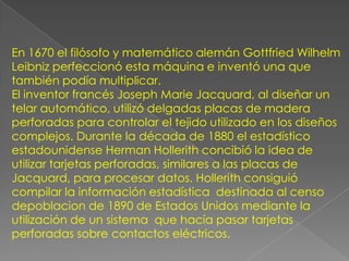 En 1670 el filósofo y matemático alemán Gottfried Wilhelm
Leibniz perfeccionó esta máquina e inventó una que
también podía multiplicar.
El inventor francés Joseph Marie Jacquard, al diseñar un
telar automático, utilizó delgadas placas de madera
perforadas para controlar el tejido utilizado en los diseños
complejos. Durante la década de 1880 el estadístico
estadounidense Herman Hollerith concibió la idea de
utilizar tarjetas perforadas, similares a las placas de
Jacquard, para procesar datos. Hollerith consiguió
compilar la información estadística destinada al censo
depoblacion de 1890 de Estados Unidos mediante la
utilización de un sistema que hacía pasar tarjetas
perforadas sobre contactos eléctricos.
 