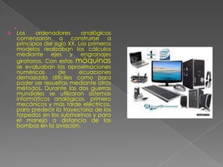    Los     ordenadores       analógicos
    comenzaron a construirse a
    principios del siglo XX. Los primeros
    modelos realizaban los cálculos
    mediante ejes y engranajes
    giratorios. Con estas máquinas
    se evaluaban las aproximaciones
    numéricas        de      ecuaciones
    demasiado difíciles como para
    poder ser resueltas mediante otros
    métodos. Durante las dos guerras
    mundiales se utilizaron sistemas
    informáticos analógicos, primero
    mecánicos y más tarde eléctricos,
    para predecir la trayectoria de los
    torpedos en los submarinos y para
    el manejo a distancia de las
    bombas en la aviación.
 