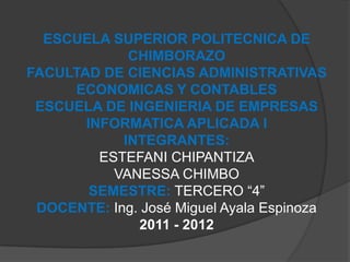 ESCUELA SUPERIOR POLITECNICA DE
             CHIMBORAZO
FACULTAD DE CIENCIAS ADMINISTRATIVAS
     ECONOMICAS Y CONTABLES
 ESCUELA DE INGENIERIA DE EMPRESAS
       INFORMATICA APLICADA I
            INTEGRANTES:
         ESTEFANI CHIPANTIZA
           VANESSA CHIMBO
        SEMESTRE: TERCERO “4”
 DOCENTE: Ing. José Miguel Ayala Espinoza
              2011 - 2012
 
