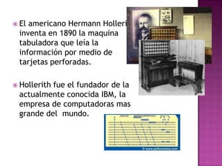  Elamericano Hermann Hollerith
 inventa en 1890 la maquina
 tabuladora que leía la
 información por medio de
 tarjetas perforadas.

 Hollerith
          fue el fundador de la
 actualmente conocida IBM, la
 empresa de computadoras mas
 grande del mundo.
 