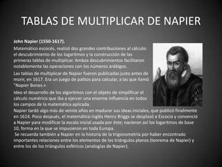 TABLAS DE MULTIPLICAR DE NAPIER
John Napier (1550-1617).
Matemático escocés, realizó dos grandes contribuciones al cálculo:
el descubrimiento de los logaritmos y la construcción de las
primeras tablas de multiplicar. Ambos descubrimientos facilitaron
notablemente las operaciones con los números arábigos.
Las tablas de multiplicar de Napier fueron publicadas justo antes de
morir, en 1617. Era un juego de palitos para calcular, a las que llamó
"Napier Bones.«
Ideo el desarrollo de los algoritmos con el objeto de simplificar el
cálculo numérico que iba a ejercer una enorme influencia en todos
los campos de la matemática aplicada.
Napier tardó algo más de veinte años en madurar sus ideas iniciales, que publicó finalmente
en 1614. Poco después, el matemático inglés Henry Briggs se desplazó a Escocia y convenció
a Napier para modificar la escala inicial usada por éste; nacieron así los logaritmos de base
10, forma en la que se impusieron en toda Europa.
 Se recuerda también a Napier en la historia de la trigonometría por haber encontrado
importantes relaciones entre los elementos de los triángulos planos (teorema de Napier) y
entre los de los triángulos esféricos (analogías de Napier).
 