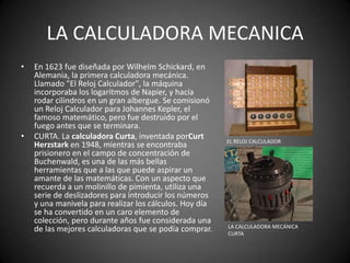 LA CALCULADORA MECANICA
•   En 1623 fue diseñada por Wilhelm Schickard, en
    Alemania, la primera calculadora mecánica.
    Llamado "El Reloj Calculador", la máquina
    incorporaba los logaritmos de Napier, y hacía
    rodar cilindros en un gran albergue. Se comisionó
    un Reloj Calculador para Johannes Kepler, el
    famoso matemático, pero fue destruido por el
    fuego antes que se terminara.
•   CURTA. La calculadora Curta, inventada porCurt       EL RELOJ CALCULADOR
    Herzstark en 1948, mientras se encontraba
    prisionero en el campo de concentración de
    Buchenwald, es una de las más bellas
    herramientas que a las que puede aspirar un
    amante de las matemáticas. Con un aspecto que
    recuerda a un molinillo de pimienta, utiliza una
    serie de deslizadores para introducir los números
    y una manivela para realizar los cálculos. Hoy día
    se ha convertido en un caro elemento de
    colección, pero durante años fue considerada una
                                                         LA CALCULADORA MECÁNICA
    de las mejores calculadoras que se podía comprar.    CURTA
 