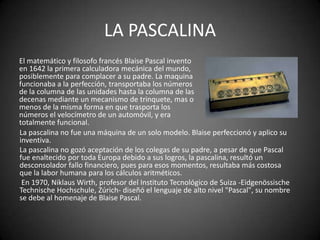 LA PASCALINA
El matemático y filosofo francés Blaise Pascal invento
en 1642 la primera calculadora mecánica del mundo,
posiblemente para complacer a su padre. La maquina
funcionaba a la perfección, transportaba los números
de la columna de las unidades hasta la columna de las
decenas mediante un mecanismo de trinquete, mas o
menos de la misma forma en que trasporta los
números el velocímetro de un automóvil, y era
totalmente funcional.
La pascalina no fue una máquina de un solo modelo. Blaise perfeccionó y aplico su
inventiva.
La pascalina no gozó aceptación de los colegas de su padre, a pesar de que Pascal
fue enaltecido por toda Europa debido a sus logros, la pascalina, resultó un
desconsolador fallo financiero, pues para esos momentos, resultaba más costosa
que la labor humana para los cálculos aritméticos.
 En 1970, Niklaus Wirth, profesor del Instituto Tecnológico de Suiza -Eidgenössische
Technische Hochschule, Zúrich- diseñó el lenguaje de alto nivel "Pascal", su nombre
se debe al homenaje de Blaise Pascal.
 