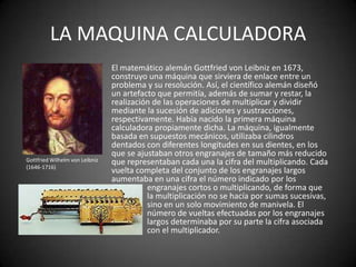 LA MAQUINA CALCULADORA
                                El matemático alemán Gottfried von Leibniz en 1673,
                                construyo una máquina que sirviera de enlace entre un
                                problema y su resolución. Así, el científico alemán diseñó
                                un artefacto que permitía, además de sumar y restar, la
                                realización de las operaciones de multiplicar y dividir
                                mediante la sucesión de adiciones y sustracciones,
                                respectivamente. Había nacido la primera máquina
                                calculadora propiamente dicha. La máquina, igualmente
                                basada en supuestos mecánicos, utilizaba cilindros
                                dentados con diferentes longitudes en sus dientes, en los
                                que se ajustaban otros engranajes de tamaño más reducido
Gottfried Wilhelm von Leibniz   que representaban cada una la cifra del multiplicando. Cada
(1646-1716)
                                vuelta completa del conjunto de los engranajes largos
                                aumentaba en una cifra el número indicado por los
                                          engranajes cortos o multiplicando, de forma que
                                          la multiplicación no se hacía por sumas sucesivas,
                                          sino en un solo movimiento de manivela. El
                                          número de vueltas efectuadas por los engranajes
                                          largos determinaba por su parte la cifra asociada
                                          con el multiplicador.
 