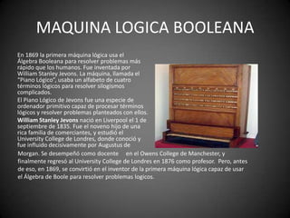 MAQUINA LOGICA BOOLEANA
En 1869 la primera máquina lógica usa el
Álgebra Booleana para resolver problemas más
rápido que los humanos. Fue inventada por
William Stanley Jevons. La máquina, llamada el
“Piano Lógico”, usaba un alfabeto de cuatro
términos lógicos para resolver silogismos
complicados.
El Piano Lógico de Jevons fue una especie de
ordenador primitivo capaz de procesar términos
lógicos y resolver problemas planteados con ellos.
William Stanley Jevons nació en Liverpool el 1 de
septiembre de 1835. Fue el noveno hijo de una
rica familia de comerciantes, y estudió el
University College de Londres, donde conoció y
fue influido decisivamente por Augustus de
Morgan. Se desempeñó como docente en el Owens College de Manchester, y
finalmente regresó al University College de Londres en 1876 como profesor. Pero, antes
de eso, en 1869, se convirtió en el inventor de la primera máquina lógica capaz de usar
el Álgebra de Boole para resolver problemas logicos.
 
