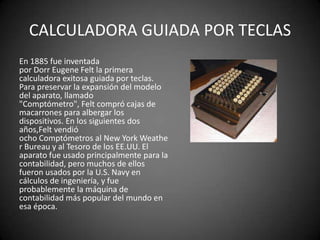 CALCULADORA GUIADA POR TECLAS
En 1885 fue inventada
por Dorr Eugene Felt la primera
calculadora exitosa guiada por teclas.
Para preservar la expansión del modelo
del aparato, llamado
"Comptómetro", Felt compró cajas de
macarrones para albergar los
dispositivos. En los siguientes dos
años,Felt vendió
ocho Comptómetros al New York Weathe
r Bureau y al Tesoro de los EE.UU. El
aparato fue usado principalmente para la
contabilidad, pero muchos de ellos
fueron usados por la U.S. Navy en
cálculos de ingeniería, y fue
probablemente la máquina de
contabilidad más popular del mundo en
esa época.
 