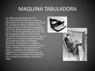 MAQUINA TABULADORA
En 1886 fue inventada por el Dr.
HermanHollerith la primera máquina
tabuladora en usar una tarjeta agujerada
de entrada del datos. Hollerith se dio
cuenta de que muchas de las preguntas
del Censo tenían una respuesta del tipo
si/no. Y lo más importante, que este tipo
de respuestas podían codificarse en
forma de una ausencia o presencia de un
agujero en una cinta o tarjeta de papel,
que podía ser leída con métodos
eléctricos. Conectado a la máquina
lectora se encontraría un cuadro con los
diales, donde se irían registrando los
datos. La máquina deHollerith fue
probada con el censo de Baltimore en
1887 y, vista su completa funcionalidad,
en el censo de los Estados Unidos de
1890.
 