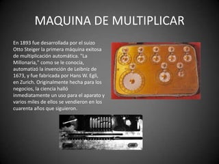 MAQUINA DE MULTIPLICAR
En 1893 fue desarrollada por el suizo
Otto Steiger la primera máquina exitosa
de multiplicación automática. "La
Millonaria," como se le conocía,
automatizó la invención de Leibniz de
1673, y fue fabricada por Hans W. Egli,
en Zurich. Originalmente hecha para los
negocios, la ciencia halló
inmediatamente un uso para el aparato y
varios miles de ellos se vendieron en los
cuarenta años que siguieron.
 