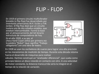 FLIP - FLOP
En 1919 el primero circuito multivibrador
bistable (o flip-flop) fue desarrollado por
inventores americanos W.H. Eccles y F.W.
Jordan. El flip-flop dejó que un circuito
tuviera uno de dos estados estables, que
estaban intercambiable. Formó la base
por el almacenamiento del bit binario
estructura de computadoras de hoy.
En el año 1920, a su vez, el
checo Karel Cepel utiliza por primera vez
la palabra "Robot" (que significa "Trabajo
obligatorio") en una obra de teatro.
En 1928 se usan los osciladores de cuarzo para lograr una alta precisión
en los mecanismos de medición de tiempo. Durante esta década retoma
fuerza el desarrollo de máquinas para realizar
cálculos. Hartree construyó un "analizador diferencial", que usaba como
principio básico un disco rotando en contacto con otro. A una velocidad
de motor constante, la distancia transcurrida sería la integral en el
tiempo de la relación de variación.
 
