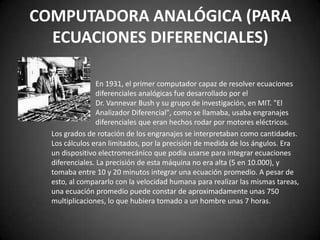 COMPUTADORA ANALÓGICA (PARA
  ECUACIONES DIFERENCIALES)

                En 1931, el primer computador capaz de resolver ecuaciones
                diferenciales analógicas fue desarrollado por el
                Dr. Vannevar Bush y su grupo de investigación, en MIT. "El
                Analizador Diferencial", como se llamaba, usaba engranajes
                diferenciales que eran hechos rodar por motores eléctricos.
  Los grados de rotación de los engranajes se interpretaban como cantidades.
  Los cálculos eran limitados, por la precisión de medida de los ángulos. Era
  un dispositivo electromecánico que podía usarse para integrar ecuaciones
  diferenciales. La precisión de esta máquina no era alta (5 en 10.000), y
  tomaba entre 10 y 20 minutos integrar una ecuación promedio. A pesar de
  esto, al compararlo con la velocidad humana para realizar las mismas tareas,
  una ecuación promedio puede constar de aproximadamente unas 750
  multiplicaciones, lo que hubiera tomado a un hombre unas 7 horas.
 