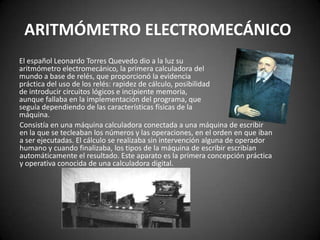 ARITMÓMETRO ELECTROMECÁNICO
El español Leonardo Torres Quevedo dio a la luz su
aritmómetro electromecánico, la primera calculadora del
mundo a base de relés, que proporcionó la evidencia
práctica del uso de los relés: rapidez de cálculo, posibilidad
de introducir circuitos lógicos e incipiente memoria,
aunque fallaba en la implementación del programa, que
seguía dependiendo de las características físicas de la
máquina.
Consistía en una máquina calculadora conectada a una máquina de escribir
en la que se tecleaban los números y las operaciones, en el orden en que iban
a ser ejecutadas. El cálculo se realizaba sin intervención alguna de operador
humano y cuando finalizaba, los tipos de la máquina de escribir escribían
automáticamente el resultado. Este aparato es la primera concepción práctica
y operativa conocida de una calculadora digital.
 