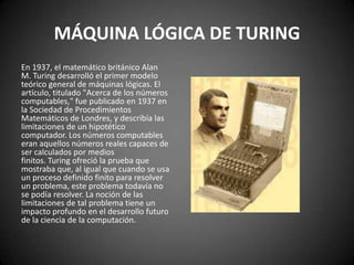 MÁQUINA LÓGICA DE TURING
En 1937, el matemático británico Alan
M. Turing desarrolló el primer modelo
teórico general de máquinas lógicas. El
artículo, titulado "Acerca de los números
computables," fue publicado en 1937 en
la Sociedad de Procedimientos
Matemáticos de Londres, y describía las
limitaciones de un hipotético
computador. Los números computables
eran aquellos números reales capaces de
ser calculados por medios
finitos. Turing ofreció la prueba que
mostraba que, al igual que cuando se usa
un proceso definido finito para resolver
un problema, este problema todavía no
se podía resolver. La noción de las
limitaciones de tal problema tiene un
impacto profundo en el desarrollo futuro
de la ciencia de la computación.
 