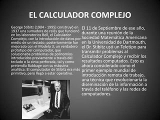 EL CALCULADOR COMPLEJO
George Stibitz (1904 - 1995) construyó en El 11 de Septiembre de ese año,
1937 una sumadora de relés que funcionó
en los laboratorios Bell, el Calculador     durante una reunión de la
Complejo, con la introducción de datos por Sociedad Matemática Americana
medio de un teclado; posteriormente fue en la Universidad de Dartmouth,
mejorado con el Modelo 3, un verdadero el Dr. Stibitz usó un Teletipo para
prototipo del computador, que               transmitir problemas al
solucionaba problemas de polinomios
introducidos previamente a través del       Calculador Complejo y recibir los
teclado o la cinta perforada, tal y como    resultados computados. Esto es
pretendía Babbage con su máquina            ahora considerado como el
analítica. El computador de Stibitz era más primer ejemplo mundial de
primitivo, pero llegó a estar operativo.
                                        introducción remota de trabajo,
                                        una técnica que revolucionaría la
                                        diseminación de la información a
                                        través del teléfono y las redes de
                                        computadores.
 