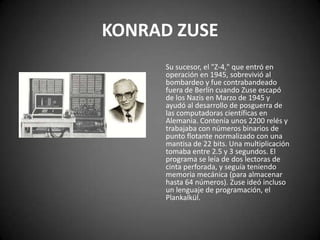 KONRAD ZUSE
      Su sucesor, el "Z-4," que entró en
      operación en 1945, sobrevivió al
      bombardeo y fue contrabandeado
      fuera de Berlín cuando Zuse escapó
      de los Nazis en Marzo de 1945 y
      ayudó al desarrollo de posguerra de
      las computadoras científicas en
      Alemania. Contenía unos 2200 relés y
      trabajaba con números binarios de
      punto flotante normalizado con una
      mantisa de 22 bits. Una multiplicación
      tomaba entre 2.5 y 3 segundos. El
      programa se leía de dos lectoras de
      cinta perforada, y seguía teniendo
      memoria mecánica (para almacenar
      hasta 64 números). Zuse ideó incluso
      un lenguaje de programación, el
      Plankalkül.
 