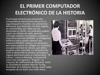 EL PRIMER COMPUTADOR
         ELECTRÓNICO DE LA HISTORIA
El principal estímulo para desarrollar
computadoras electrónicas estuvo en la
segunda guerra mundial. Los submarinos
alemanes, que destruían a la flota inglesa,
se comunicaban por radio con sus
almirantes en Berlín. Los británicos podían
captar las señales de radio, pero los
mensajes estaban encriptados, usando un
dispositivo llamado ENIGMA. La inteligencia
británica había podido obtener una
máquina ENIGMA robada a los alemanes,
pero para quebrar los códigos era necesaria
una gran cantidad de cálculo, que debía
hacerse a alta velocidad. En diciembre de
1943 se desarrolló la primera calculadora
inglesa electrónica para el criptoanálisis. "El
Coloso," como se llamaba, se desarrolló
como una contraparte a “Enigma”, La
máquina de codificación de Alemania. Entre
su diseñadores estaban Alan M. Turing,
diseñador de la Máquina Turing, quien había
escapado de los Nazis unos años antes.
 