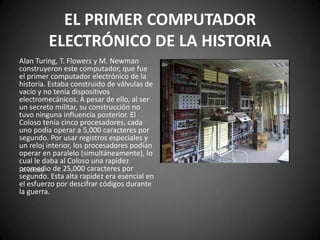 EL PRIMER COMPUTADOR
         ELECTRÓNICO DE LA HISTORIA
Alan Turing, T. Flowers y M. Newman
construyeron este computador, que fue
el primer computador electrónico de la
historia. Estaba construido de válvulas de
vacío y no tenía dispositivos
electromecánicos. A pesar de ello, al ser
un secreto militar, su construcción no
tuvo ninguna influencia posterior. El
Coloso tenía cinco procesadores, cada
uno podía operar a 5,000 caracteres por
segundo. Por usar registros especiales y
un reloj interior, los procesadores podían
operar en paralelo (simultáneamente), lo
cual le daba al Coloso una rapidez
promedio de 25,000 caracteres por
 EL COLOSO
segundo. Esta alta rapidez era esencial en
el esfuerzo por descifrar códigos durante
la guerra.
 