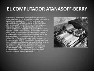 EL COMPUTADOR ATANASOFF-BERRY
Una antigua patente de un dispositivo, que mucha
gente creyó que era el primer computador electrónico
digital, fue invalidada en 1973 por orden de un
tribunal federal, y oficialmente se le dio el crédito a
John V. Atanasoff como el inventor del computador
electrónico digital. El Dr. Atanasoff desarrolló el
primer computador electrónico digital entre los años
de 1937 a 1942. Fue la primera máquina en hacer uso
de los tubos al vacío como circuitos lógicos. Llamó a
su invento el computador Atanasoff-Berry, o sólo ABC
(Atanasoff Berry Computer). Un recién graduado,
Clifford Berry, fue una útil ayuda en la construcción
del computador ABC. El computador de Atanasoff era
muy avanzado para la época: usaba aritmética binaria,
procesamiento paralelo, y tenía una memoria
regenerativa (que precisaba refrescamientos cada
determinado tiempo para mantener sus valores,
exactamente de la misma forma que lo hacen los
chips actuales de memoria dinámica).
 