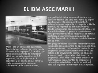 EL IBM ASCC MARK I
                                          que podían inicializarse manualmente a una
                                          posición decimal (de cero a 9). Había 23 dígitos
                                          significativos, y la posición 24 valía 0 o 9,
                                          indicando números positivos o negativos. Había,
                                          además, 72 registros de almacenamiento,
                                          donde se hacían las operaciones aritméticas. Se
                                          le suministraba el programa a través de una
                                          cinta perforada y daba las respuestas en tarjeta
                                          perforada o imprimiendo en máquinas de
                                          escribir. Fue usado en la Universidad de Harvard
                                          por 15 años.
                                           Los programadores solían ser matemáticos que
Mark I era un calculador gigantesco.      trabajaban con una cartilla de operaciones. Para
Contenía tres millones de relés, medía    ese momento era común que las partes de los
15 metros de largo por 2,5 de alto, con   programas que eran necesarias una y otra vez
casi quinientas millas de instalación     habían sido previamente escritas en libros de
eléctrica, sumaba dos cifras en 0,3       apuntes, dando origen a las bibliotecas de
segundos, las multiplicaba en 4           programas. Años más tarde, estas prácticas se
segundos y las dividía en 12. Tenía 60    extendieron a los conjuntos de programas o
registros constantes, cada uno            rutinas (llamadas bibliotecas de subrutinas),
consistente de 24 conmutadores,           pero sus orígenes se remontan a estas épocas.
 