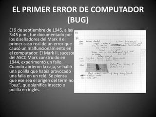 EL PRIMER ERROR DE COMPUTADOR
              (BUG)
El 9 de septiembre de 1945, a las
3:45 p.m., fue documentado por
los diseñadores del Mark II el
primer caso real de un error que
causó un malfuncionamiento en
el computador. El Mark II, sucesor
del ASCC Mark construido en
1944, experimentó un fallo.
Cuando abrieron la caja, se halló
una polilla que había provocado
una falla en un relé. Se piensa
que ese sea el origen del término
"bug", que significa insecto o
polilla en inglés.
 