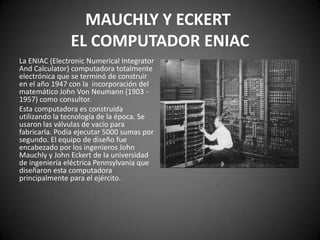 MAUCHLY Y ECKERT
               EL COMPUTADOR ENIAC
La ENIAC (Electronic Numerical Integrator
And Calculator) computadora totalmente
electrónica que se terminó de construir
en el año 1947 con la incorporación del
matemático John Von Neumann (1903 -
1957) como consultor.
Esta computadora es construida
utilizando la tecnología de la época. Se
usaron las válvulas de vacío para
fabricarla. Podía ejecutar 5000 sumas por
segundo. El equipo de diseño fue
encabezado por los ingenieros John
Mauchly y John Eckert de la universidad
de ingeniería eléctrica Pennsylvania que
diseñaron esta computadora
principalmente para el ejército.
 