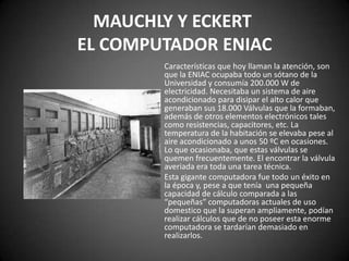 MAUCHLY Y ECKERT
EL COMPUTADOR ENIAC
        Características que hoy llaman la atención, son
        que la ENIAC ocupaba todo un sótano de la
        Universidad y consumía 200.000 W de
        electricidad. Necesitaba un sistema de aire
        acondicionado para disipar el alto calor que
        generaban sus 18.000 Válvulas que la formaban,
        además de otros elementos electrónicos tales
        como resistencias, capacitores, etc. La
        temperatura de la habitación se elevaba pese al
        aire acondicionado a unos 50 ºC en ocasiones.
        Lo que ocasionaba, que estas válvulas se
        quemen frecuentemente. El encontrar la válvula
        averiada era toda una tarea técnica.
        Esta gigante computadora fue todo un éxito en
        la época y, pese a que tenía una pequeña
        capacidad de cálculo comparada a las
        “pequeñas” computadoras actuales de uso
        domestico que la superan ampliamente, podían
        realizar cálculos que de no poseer esta enorme
        computadora se tardarían demasiado en
        realizarlos.
 