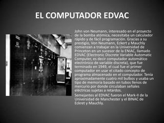 EL COMPUTADOR EDVAC
       John von Neumann, interesado en el proyecto
       de la bomba atómica, necesitaba un calculador
       rápido y de fácil programación. Gracias a su
       prestigio, Von Neumann, Eckert y Mauchly
       comienzan a trabajar en la Universidad de
       Princeton en un sucesor de la ENIAC, llamado
       EDVAC (Electronic Discrete Variable Automatic
       Computer, es decir computador automático
       electrónico de variable discreta), que fue
       terminado en 1949, el cual fue el primer
       computador en usar el citado concepto de
       programa almacenado en el computador. Tenía
       aproximadamente cuatro mil bulbos y usaba un
       tipo de memoria basado en tubos llenos de
       mercurio por donde circulaban señales
       eléctricas sujetas a retardos.
       Semejantes al EDVAC fueron el Mark-II de la
       Universidad de Manchester y el BINAC de
       Eckret y Mauchly.
 
