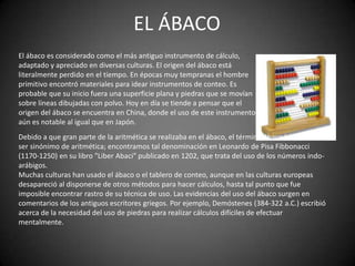 EL ÁBACO
El ábaco es considerado como el más antiguo instrumento de cálculo,
adaptado y apreciado en diversas culturas. El origen del ábaco está
literalmente perdido en el tiempo. En épocas muy tempranas el hombre
primitivo encontró materiales para idear instrumentos de conteo. Es
probable que su inicio fuera una superficie plana y piedras que se movían
sobre líneas dibujadas con polvo. Hoy en día se tiende a pensar que el
origen del ábaco se encuentra en China, donde el uso de este instrumento
aún es notable al igual que en Japón.
Debido a que gran parte de la aritmética se realizaba en el ábaco, el término ábaco ha pasado a
ser sinónimo de aritmética; encontramos tal denominación en Leonardo de Pisa Fibbonacci
(1170-1250) en su libro "Liber Abaci" publicado en 1202, que trata del uso de los números indo-
arábigos.
Muchas culturas han usado el ábaco o el tablero de conteo, aunque en las culturas europeas
desapareció al disponerse de otros métodos para hacer cálculos, hasta tal punto que fue
imposible encontrar rastro de su técnica de uso. Las evidencias del uso del ábaco surgen en
comentarios de los antiguos escritores griegos. Por ejemplo, Demóstenes (384-322 a.C.) escribió
acerca de la necesidad del uso de piedras para realizar cálculos difíciles de efectuar
mentalmente.
 